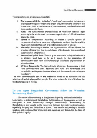 MaxWeber and Bureaucracy m
The mainelements arediscussedindetail:
i. The ImpersonalOrder: In Weber's 'ideal type' construct of bureaucracy
the most strikingand 'impersonal order' should orient the actions of the
bureaucrats both inthe issuance of the commands to subordinates and
their obedience to them.
ii. Rules: The fundamental characteristics of Weberian rational legal
authority is the attribute of continuous organization of officialfunctions
bound by rules.
iii. Sphere of competence: According to Weber a specific sphere of
competence involves a sphere of obligation to perform functions which
havebeenmarketoff as part of asystematicdivisionof labour.
iv. Hierarchy: According to Weber the organization of offices follows the
principle of hierarchy, that is, each lower office is underthe control and
supervisionof ahigherone.
v. Personaland public Ends: There is great amount of utility and relevance
in Weber's ideal type as far as it pleads for the separation of
administrative staff from the ownership pf the means of production or
administration.
vi. Written Documents: The last principle Weberian bureaucracy is that
"the administrative acts, decisions and rules are formulated and
recorded in writingeven in cases where oral discussion is rule or is even
mandatory.
The most commendable part of the Weberian model is its insistence on the
selection of technically qualified people. The other criteria for the official are the
fixed salaries paidin money.
Do you agree Bangladesh Government follow the Weberian
Bureaucracy Model?
The natureofBureaucracy in Bangladesh shapedby irrationaldomination
historically. In independent Bangladesh, Politicization of Bureaucracy as well as
corruption in state bureaucracy emerged tremendously. 'Bureaucracy in
Bangladesh is now caught in the tug-of-war between the major political parties,
especially the party and their allies in power. Theirtransfer and posting to suitable
locationsandpositions, theirpromotion, andcareerarenow decidedonthe basis of
theirpolitical loyalty.
 