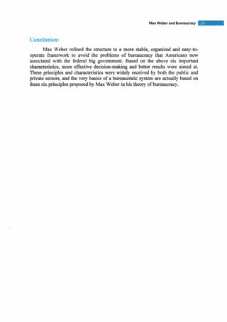 Conclusion:
Max Weber refrned the structure to a more stable, organized and easy-to-
operate framework to avoid the problems of bureaucracy that Americans now
associated with the federal big government. Based on the above six important
characteristics, more effective decision-making and better results were aimed at.
These principles and characteristicswere widely received by both the public and
private sectors, and the very basics of a bureaucratic system are actually based on
these six principles proposed by Max Weber in his theory of bureaucracy.
 