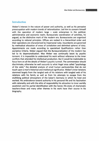 Max Weber and Bureaucracy -Introduction
Weber's interest in the nature of power and authority, as well as his pervasive
preoccupation with moderntrends of rationalization. Led himto concern himself
with the operation of modern large - scale enterprises in the political,
administrative and economic realm. Bureaucratic coordination of activities, he
argued, as the distinctive mark of the modern era. Bureaucracies are organized
according to rational principles. Offices are ranked in a hierarchical order and
their operations are characterized by'impersonal rules. Incumbentsare governed
by methodical allocation of areas of Jurisdiction and delimited spheres of duty.
Appointments are made according to specialized Qualifications rather than
ascriptive Criteria. Weber argued that the Bureaucratization of the modern has
led to its depersonalization. Max Weber was continually beset by psychic
torment. It is impossible to understand his work without reference to the inner
conflicts that attended his intellectual production. But it would be inadvisable to
focus here on all the details of Weber's psychic turmoil. The commentator should
discriminate; otherwise he well succumb to what Hegel once called "psychology
of the valet," the detailed analysis of small human particularities that do not
touch upon aman's historical and intellectualsignificance. Weber's innertensions
stemmed largely from the tangled web of his relations with tangled web of his
relations with his family as well as from his attempts to escape from the
stultifying political atmosphere of the kaiser's Germany in which he lived and
worked. His ambivalencetoward authority in his personal life and his fascination
with rationalityand with the ethic of responsibility his attractionto inner worldly
asceticism and his partial identificationwith the heroic life-styles of charismatic
teachers-these and many other themes in his work have their source in his
biography.
 