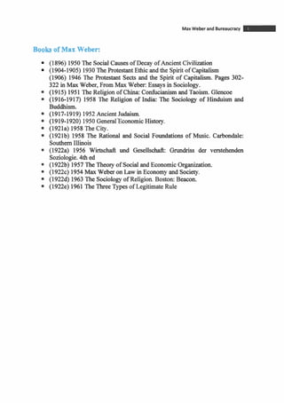 MaxWeber and Bureaucracy m
Boob of Max.Weber:
(1896) 1950The Social Causes of Decay ofAncient Civilization
(1904-1905) 1930The Protestant Ethic and the Spiritof Capitalism
(1906) 1946 The Protestant Sects and the Spirit of Capitalism. Pages 302-
322 in Max Weber, From Max Weber: Essays in Sociology.
(1915) 1951The Religion of China: Confucianism and Taoism. Glencoe
(1916-1917) 1958 The Religion of India: The Sociology of Hinduism and
Buddhism.
(1917-1919) 1952~ncient~idaism.
(1919-1920) 1950 General'EconomicHistory.
(1921a) 1958The City.
(1921b) 1958 The Rational and Social Foundations of Music. Carbondale:
Southern Illinois
(1922a) 1956 Wirtschaft und Gesellschafk Grundriss der verstehenden
Soziologie.4th ed
(1922b) 1957The Theory of Socialand EconomicOrganization.
(1922c) 1954Max Weber on Law in Economy and Society.
(19224) 1963The Sociology of Religion. Boston: Beacon.
(1922e) 1961The ThreeTypesof LegitimateRule
 