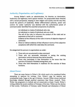 MaxWeber and Bureaucracy -Authority, Organization, and Legitimacy:
Among Webefs works on administration, his theories on domination,
leadership and legitimacy merit special mention. He propoundedthese theories
with a broad perspective, keeping in view religion and society and the way they
would the patterns of leadership. Weber differentiated authority, power and
control. For weber 'authority' was identical with the authoritarian power of
commandweber identifiedfive essentialcomponentsof authority:
An individualor a body of individualswho rule.
An individualor abody of individualswho are ruled.
The will of the rules to influence the conduct of the ruled and an
expressionof that will or command.
Evidenceof the influenceof the rulersinterms of objectivedegree of
command.
Director indirectevidenceof that influenceinterms of the subjective
acceptancewith whichthe ruledobeythe command.
Hecategorizedthe persons in organizationsas under:
1. Those who are accustomedto obeycommand
2. Those who are personally interested in seeing the existing
dominationcontinue becausethey derive benefits.
3. Those who participate in that domination in the sense that the
exercise of functionsif dividedamongthem; and
4. Those who hold themselves in readiness for the exercise of these
functions.
About Power:
There are some factors in Weber's life which need to be considered before
attempting to analyses his writings. First, Weber's urge for analysis and
systematized study, began at the age of thirteen. Second, Weber always preferred
knowledge obtained through practical experience than library research. Third,
Weber was progressive in outlook and yet conservative at heart. Fourth, Weber's
writing reflects the social conditionofGermany ofhistime. Weber sawthe decline
of that society. Unification of Germany under Bismark and elimination of liberal
 