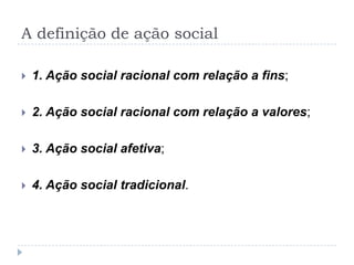 A definição de ação social
 1. Ação social racional com relação a fins;
 2. Ação social racional com relação a valores;
 3. Ação social afetiva;
 4. Ação social tradicional.
 