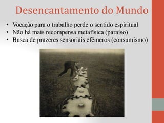 Desencantamento do Mundo
• Vocação para o trabalho perde o sentido espiritual
• Não há mais recompensa metafísica (paraíso)
• Busca de prazeres sensoriais efêmeros (consumismo)
 