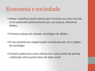 Economia esociedade
Weber trabalhou neste volume até o final de sua vida, mas ele
só foi publicado postumamente por sua esposa, Marianne
Weber;
Primeiro esboço do método sociológico de Weber ;
O seu conceito de categorização considerado por ele o objeto
da sociologia
A teoria weberiana como ciência tem como ponto de partida
a distinção entre quatro tipos de ação social
 