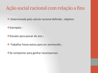 Açãosocialracionalcomrelaçãoa fins
 Determinada pelo calculo racional definido ; objetivo
Exemplos :
Estudar para passar de ano ;
 Trabalhar horas extras para ser promovido ;
Se comportar para ganhar recompensas .
 