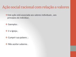 Açãosocialracionalcomrelaçãoa valores
Está ação está associada aos valores individuais , aos
princípios do indivíduo .
 Exemplos :
 Ir a Igreja ;
 Cumprir sua palavra ;
 Não aceitar suborno .
 