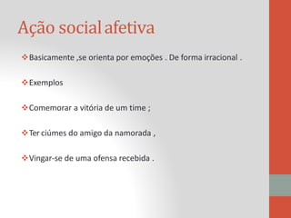 Ação socialafetiva
Basicamente ,se orienta por emoções . De forma irracional .
Exemplos
Comemorar a vitória de um time ;
Ter ciúmes do amigo da namorada ,
Vingar-se de uma ofensa recebida .
 