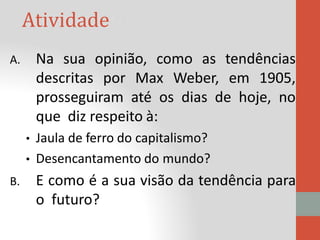 Atividade
A. Na sua opinião, como as tendências
descritas por Max Weber, em 1905,
prosseguiram até os dias de hoje, no
que diz respeito à:
• Jaula de ferro do capitalismo?
• Desencantamento do mundo?
B. E como é a sua visão da tendência para
o futuro?
 