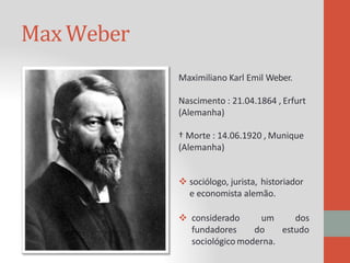 Max Weber
Maximiliano Karl Emil Weber.
Nascimento : 21.04.1864 , Erfurt
(Alemanha)
† Morte : 14.06.1920 , Munique
(Alemanha)
 sociólogo, jurista, historiador
e economista alemão.
 considerado
fundadores
um
do
dos
estudo
sociológico moderna.
 