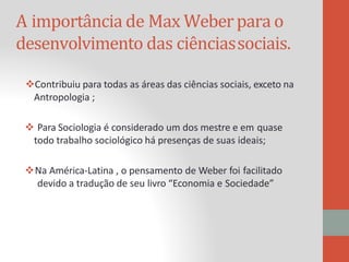A importância de Max Weberpara o
desenvolvimento das ciênciassociais.
Contribuiu para todas as áreas das ciências sociais, exceto na
Antropologia ;
 Para Sociologia é considerado um dos mestre e em quase
todo trabalho sociológico há presenças de suas ideais;
Na América-Latina , o pensamento de Weber foi facilitado
devido a tradução de seu livro “Economia e Sociedade”
 