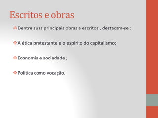 Escritos eobras
Dentre suas principais obras e escritos , destacam-se :
A ética protestante e o espirito do capitalismo;
Economia e sociedade ;
Politica como vocação.
 