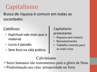 Capitalismo
Busca de riqueza é comum em todas as
sociedades
Católicos:
• Espiritual vale mais que o
material
• Lucro é pecado
• Sem foco na vida prática
Calvinismo
• Seres humanos são instrumentos para a glória de Deus
• Predestinação aos céus: prosperidade na Terra
Capitalismo
protestante:
• Riqueza sem luxúria
• Reinvestimento
• Trabalho mesmo para
os mais ricos
 