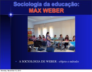 Sociologia da educação:
MAX WEBER
• A SOCIOLOGIA DE WEBER : objeto e método
	

Monday, November 15, 2010
 