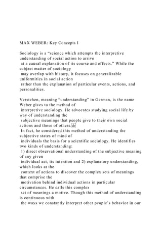 MAX WEBER: Key Concepts I
Sociology is a “science which attempts the interpretive
understanding of social action to arrive
at a causal explanation of its course and effects.” While the
subject matter of sociology
may overlap with history, it focuses on generalizable
uniformities in social action
rather than the explanation of particular events, actions, and
personalities.
Verstehen, meaning “understanding” in German, is the name
Weber gives to the method of
interpretive sociology. He advocates studying social life by
way of understanding the
subjective meanings that people give to their own social
actions and those of others.
In fact, he considered this method of understanding the
subjective states of mind of
individuals the basis for a scientific sociology. He identifies
two kinds of understanding:
1) direct observational understanding of the subjective meaning
of any given
individual act, its intention and 2) explanatory understanding,
which looks at the
context of actions to discover the complex sets of meanings
that comprise the
motivation behind individual actions in particular
circumstances. He calls this complex
set of meanings a motive. Though this method of understanding
is continuous with
the ways we constantly interpret other people’s behavior in our
 