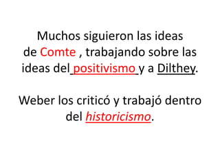 Muchos siguieron las ideas
de Comte , trabajando sobre las
ideas del positivismo y a Dilthey.
Weber los criticó y trabajó dentro
del historicismo.
 