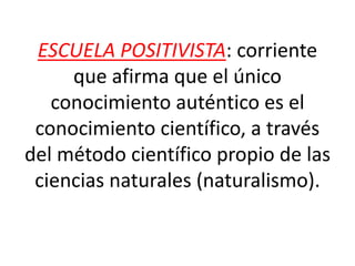 ESCUELA POSITIVISTA: corriente
que afirma que el único
conocimiento auténtico es el
conocimiento científico, a través
del método científico propio de las
ciencias naturales (naturalismo).
 