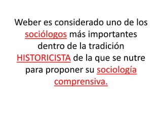 Weber es considerado uno de los
sociólogos más importantes
dentro de la tradición
HISTORICISTA de la que se nutre
para proponer su sociología
comprensiva.
 