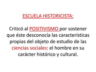 ESCUELA HISTORICISTA:
Criticó al POSITIVISMO por sostener
que éste desconocía las características
propias del objeto de estudio de las
ciencias sociales: el hombre en su
carácter histórico y cultural.
 
