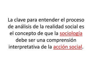 La clave para entender el proceso
de análisis de la realidad social es
el concepto de que la sociología
debe ser una comprensión
interpretativa de la acción social.
 