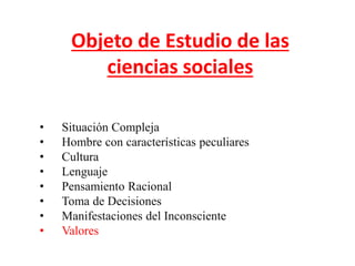 Objeto de Estudio de las
ciencias sociales
• Situación Compleja
• Hombre con características peculiares
• Cultura
• Lenguaje
• Pensamiento Racional
• Toma de Decisiones
• Manifestaciones del Inconsciente
• Valores
 