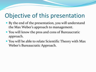 Objective of this presentation 
 By the end of the presentation, you will understand 
the Max Weber’s approach to management. 
 You will know the pros and cons of Bureaucratic 
approach. 
 You will be able to relate Scientific Theory with Max 
Weber’s Bureaucratic Approach. 
 