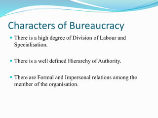 Characters of Bureaucracy 
 There is a high degree of Division of Labour and 
Specialisation. 
 There is a well defined Hierarchy of Authority. 
 There are Formal and Impersonal relations among the 
member of the organisation. 
 
