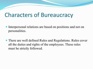Characters of Bureaucracy 
 Interpersonal relations are based on positions and not on 
personalities. 
 There are well defined Rules and Regulations. Rules cover 
all the duties and rights of the employees. These rules 
must be strictly followed. 
 