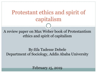 Protestant ethics and spirit of
capitalism
A review paper on Max Weber book of Protestantism
ethics and spirit of capitalism
By:Efa Tadesse Debele
Department of Sociology, Addis Ababa University
February 15, 2019
 