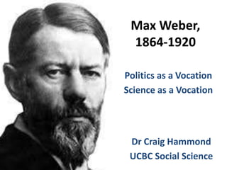 Max Weber, 
1864-1920 
Politics as a Vocation 
Science as a Vocation 
Dr Craig Hammond 
UCBC Social Science 
 