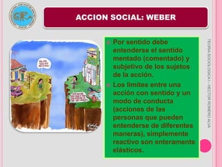 LA ACCION SOCIALLa sociología de weber se basa en la concepción que tuvo sobre la acción social.La acción como orientación del propio individuo, solo existe para los demás como una conducta de una o varias personas individuales.Esta se concierne a la los individuos nos a las colectividades.TEORIA SOCIOLOGICA I - HECTOR ROMERO ALVA