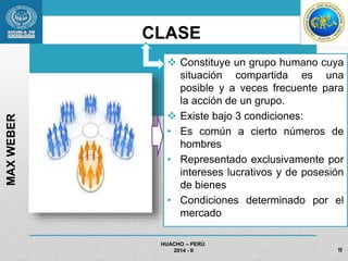 CLASE 
 Constituye un grupo humano cuya 
situación compartida es una 
posible y a veces frecuente para 
la acción de un grupo. 
 Existe bajo 3 condiciones: 
• Es común a cierto números de 
hombres 
• Representado exclusivamente por 
intereses lucrativos y de posesión 
de bienes 
• Condiciones determinado por el 
mercado 
HUACHO – PERÚ 
2014 - II 
MAX WEBER 
11 
 