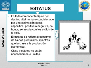 ESTATUS 
- Es todo componente típico del 
destino vital humano condicionado 
por una estimación social 
especifica, positiva o negativa, del 
honor; se asocia con los estilos de 
la vida. 
- El estatus se refiere al consumo 
de bienes producidos; mientras 
que la clase a la producción, 
económica. 
- Clase y estatus no están 
necesariamente unidos 
HUACHO - PERÚ 
2014 - II 
MAX WEBER 
12 
 
