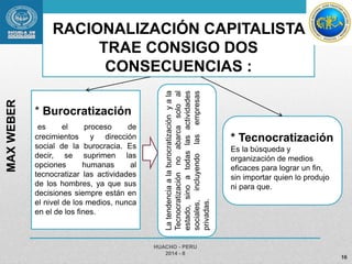 RACIONALIZACIÓN CAPITALISTA 
TRAE CONSIGO DOS 
CONSECUENCIAS : 
* Burocratización 
es el proceso de 
crecimientos y dirección 
social de la burocracia. Es 
decir, se suprimen las 
opciones humanas al 
tecnocratizar las actividades 
de los hombres, ya que sus 
decisiones siempre están en 
el nivel de los medios, nunca 
en el de los fines. 
HUACHO - PERU 
2014 - II 
16 
MAX WEBER 
* Tecnocratización 
Es la búsqueda y 
organización de medios 
eficaces para lograr un fin, 
sin importar quien lo produjo 
ni para que. 
La tendencia a la burocratización y a la 
Tecnocratización no abarca solo al 
estado, sino a todas las actividades 
sociales, incluyendo las empresas 
privadas. 
 