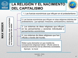 LA RELIGIÓN Y EL NACIMIENTO 
DEL CAPITALISMO 
Weber quiso demostrar en que medida las 
concepciones religiosas habían influido sobre la 
conducta económica de las diferentes sociedades. 
Ejemplo: la moral 
HUACHO – PERU 
2014 - II 
17 
MAX WEBER 
interrelaciones que caracterizan 
su investigación de weber 
1. Las fuerzas económicas que influyen en el protestantismo 
2. Las fuerzas económicas que influyen en otras religiones distintas del 
protestantismo ( por ejemplo: hinduismo, confucianismo y taoísmo). 
3. Los sistemas de ideas religiosas que influyen 
en los pensamientos y acciones individuales y 
pensamientos económicos 
4. Los sistemas de ideas religiosas que han 
influido a través del mundo. 
 