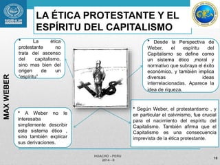 LA ÉTICA PROTESTANTE Y EL 
ESPÍRITU DEL CAPITALISMO 
* Según Weber, el protestantismo , y 
en particular el calvinismo, fue crucial 
para el nacimiento del espíritu del 
Capitalismo. También afirma que el 
Capitalismo es una consecuencia 
imprevista de la ética protestante. 
HUACHO - PERU 
2014 - II 
18 
MAX WEBER 
* La ética 
protestante no 
trata del ascenso 
del capitalismo, 
sino mas bien del 
origen de un 
“espíritu” 
* Desde la Perspectiva de 
Weber, el espíritu del 
Capitalismo se define como 
un sistema ético ,moral y 
normativo que subraya el éxito 
económico, y también implica 
diversas ideas 
interrelacionadas. Aparece la 
idea de riqueza. 
* A Weber no le 
interesaba 
simplemente describir 
este sistema ético , 
sino también explicar 
sus derivaciones. 
 