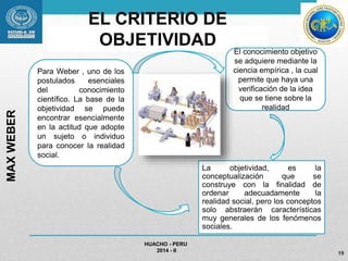 EL CRITERIO DE 
OBJETIVIDAD 
La objetividad, es la 
conceptualización que se 
construye con la finalidad de 
ordenar adecuadamente la 
realidad social, pero los conceptos 
solo abstraerán características 
muy generales de los fenómenos 
sociales. 
HUACHO - PERU 
2014 - II 
19 
MAX WEBER 
Para Weber , uno de los 
postulados esenciales 
del conocimiento 
científico. La base de la 
objetividad se puede 
encontrar esencialmente 
en la actitud que adopte 
un sujeto o individuo 
para conocer la realidad 
social. 
El conocimiento objetivo 
se adquiere mediante la 
ciencia empírica , la cual 
permite que haya una 
verificación de la idea 
que se tiene sobre la 
realidad 
 