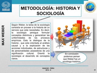 HUACHO - PERU 
2014 - II 20 
MAX WEBER 
METODOLOGÍA: HISTORIA Y 
SOCIOLOGÍA 
Según Weber, la tarea de la sociología 
consistía en proveer a la historia de un 
servicio que esta necesitaba. Es decir, 
la sociología persigue formular 
conceptos distintivos y generalizar las 
uniformidades de los procesos 
empíricos. Esto la distingue de la 
historia , que esta orientada al análisis 
causal y a la explicación de las 
acciones individuales, de estructuras y 
de personalidades poseedoras de una 
significación cultural. Orientó la 
sociología al desarrollo de conceptos 
claros. 
En conclusión 
podemos pensar 
que Weber fue un 
sociólogo histórico. 
 