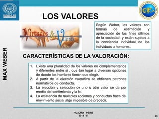 LOS VALORES 
HUACHO - PERU 
Según Weber, los valores son 
formas de estimación y 
apreciación de los fines últimos 
de la sociedad, y están sujetos a 
la conciencia individual de los 
individuos u hombres. 
2014 - II 26 
MAX WEBER 
CARACTERÍSTICAS DE LA VALORACIÓN: 
1. Existe una pluralidad de los valores no complementarios 
y diferentes entre si , que dan lugar a diversas opciones 
de donde los hombres tienen que elegir. 
2. A partir de la elección valorativa se obtienen patrones 
normativos de conducta. 
3. La elección y selección de uno u otro valor se da por 
medio del sentimiento y la fe. 
4. La existencia de múltiples opciones y conductas hace del 
movimiento social algo imposible de predecir. 
 