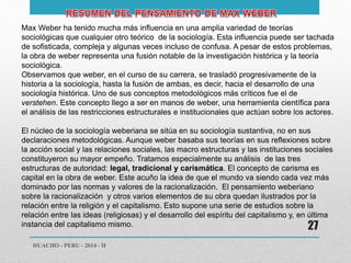 Max Weber ha tenido mucha más influencia en una amplia variedad de teorías 
sociológicas que cualquier otro teórico de la sociología. Esta influencia puede ser tachada 
de sofisticada, compleja y algunas veces incluso de confusa. A pesar de estos problemas, 
la obra de weber representa una fusión notable de la investigación histórica y la teoría 
sociológica. 
Observamos que weber, en el curso de su carrera, se trasladó progresivamente de la 
historia a la sociología, hasta la fusión de ambas, es decir, hacia el desarrollo de una 
sociología histórica. Uno de sus conceptos metodológicos más críticos fue el de 
verstehen. Este concepto llego a ser en manos de weber, una herramienta científica para 
el análisis de las restricciones estructurales e institucionales que actúan sobre los actores. 
El núcleo de la sociología weberiana se sitúa en su sociología sustantiva, no en sus 
declaraciones metodológicas. Aunque weber basaba sus teorías en sus reflexiones sobre 
la acción social y las relaciones sociales, las macro estructuras y las instituciones sociales 
constituyeron su mayor empeño. Tratamos especialmente su análisis de las tres 
estructuras de autoridad: legal, tradicional y carismática. El concepto de carisma es 
capital en la obra de weber. Este acuño la idea de que el mundo va siendo cada vez más 
dominado por las normas y valores de la racionalización. El pensamiento weberiano 
sobre la racionalización y otros varios elementos de su obra quedan ilustrados por la 
relación entre la religión y el capitalismo. Esto supone una serie de estudios sobre la 
relación entre las ideas (religiosas) y el desarrollo del espíritu del capitalismo y, en última 
instancia del capitalismo mismo. 
HUACHO - PERU - 2014 - II 
27 
 