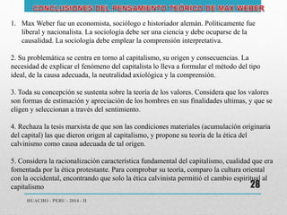 1. Max Weber fue un economista, sociólogo e historiador alemán. Políticamente fue 
HUACHO - PERU - 2014 - II 
28 
liberal y nacionalista. La sociología debe ser una ciencia y debe ocuparse de la 
causalidad. La sociología debe emplear la comprensión interpretativa. 
2. Su problemática se centra en torno al capitalismo, su origen y consecuencias. La 
necesidad de explicar el fenómeno del capitalista lo lleva a formular el método del tipo 
ideal, de la causa adecuada, la neutralidad axiológica y la comprensión. 
3. Toda su concepción se sustenta sobre la teoría de los valores. Considera que los valores 
son formas de estimación y apreciación de los hombres en sus finalidades ultimas, y que se 
eligen y seleccionan a través del sentimiento. 
4. Rechaza la tesis marxista de que son las condiciones materiales (acumulación originaria 
del capital) las que dieron origen al capitalismo, y propone su teoría de la ética del 
calvinismo como causa adecuada de tal origen. 
5. Considera la racionalización característica fundamental del capitalismo, cualidad que era 
fomentada por la ética protestante. Para comprobar su teoría, comparo la cultura oriental 
con la occidental, encontrando que solo la ética calvinista permitió el cambio espiritual al 
capitalismo 
 