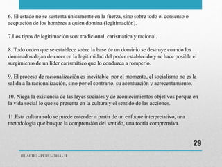 HUACHO - PERU - 2014 - II 
29 
6. El estado no se sustenta únicamente en la fuerza, sino sobre todo el consenso o 
aceptación de los hombres a quien domina (legitimación). 
7.Los tipos de legitimación son: tradicional, carismática y racional. 
8. Todo orden que se establece sobre la base de un dominio se destruye cuando los 
dominados dejan de creer en la legitimidad del poder establecido y se hace posible el 
surgimiento de un líder carismático que lo conduzca a romperlo. 
9. El proceso de racionalización es inevitable por el momento, el socialismo no es la 
salida a la racionalización, sino por el contrario, su acentuación y acrecentamiento. 
10. Niega la existencia de las leyes sociales y de acontecimientos objetivos porque en 
la vida social lo que se presenta en la cultura y el sentido de las acciones. 
11.Esta cultura solo se puede entender a partir de un enfoque interpretativo, una 
metodología que busque la comprensión del sentido, una teoría comprensiva. 
 
