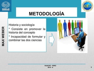 METODOLOGÍA 
Historia y sociología 
* Consiste en promover la 
historia del concepto 
* Incapacidad de formular y 
combinar las dos ciencias 
HUACHO - PERÚ 
2014 - II 
MAX WEBER 
3 
 