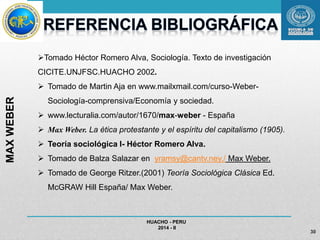 HUACHO - PERU 
2014 - II 
30 
Tomado Héctor Romero Alva, Sociología. Texto de investigación 
CICITE.UNJFSC.HUACHO 2002. 
 Tomado de Martin Aja en www.mailxmail.com/curso-Weber- 
Sociología-comprensiva/Economía y sociedad. 
 www.lecturalia.com/autor/1670/max-weber - España 
 Max Weber. La ética protestante y el espíritu del capitalismo (1905). 
 Teoría sociológica I- Héctor Romero Alva. 
 Tomado de Balza Salazar en yramsy@cantv.ney./ Max Weber. 
 Tomado de George Ritzer.(2001) Teoría Sociológica Clásica Ed. 
McGRAW Hill España/ Max Weber. 
MAX WEBER 
 