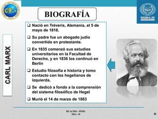 BIOGRAFÍA 
 Nació en Tréveris, Alemania, el 5 de 
mayo de 1818. 
 Su padre fue un abogado judío 
convertido en protestante. 
 En 1835 comenzó sus estudios 
universitarios en la Facultad de 
Derecho, y en 1836 los continuó en 
Berlín 
 Estudio filosofía e historia y tomo 
contacto con los hegelianos de 
izquierda, 
 Se dedicó a fondo a la comprensión 
del sistema filosófico de Hegel 
 Murió el 14 de marzo de 1883 
HUACHO - PERU 
2014 - II 31 
 