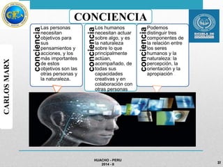 HUACHO - PERU 
2014 - II 
CARLOS MARX 
CONCIENCIA 
concienciaLas personas 
necesitan 
objetivos para 
sus 
pensamientos y 
acciones, y los 
más importantes 
de estos 
objetivos son las 
otras personas y 
la naturaleza. 
concienciaLos humanos 
necesitan actuar 
sobre algo, y es 
la naturaleza 
sobre lo que 
principalmente 
actúan, 
acompañado, de 
todas sus 
capacidades 
creativas y en 
colaboración con 
otras personas 
concienciaPodemos 
distinguir tres 
componentes de 
la relación entre 
los seres 
humanos y la 
naturaleza: la 
percepción, la 
orientación y la 
apropiación . 
37 
 
