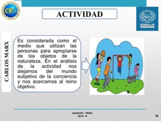 HUACHO - PERU 
2014 - II 
CARLOS MARX 
ACTIVIDAD 
Es considerada como el 
medio que utilizan las 
personas para apropiarse 
de los objetos de la 
naturaleza. En el análisis 
de la actividad nos 
alejamos del mundo 
subjetivo de la conciencia 
y nos acercamos al reino 
objetivo. 
39 
 