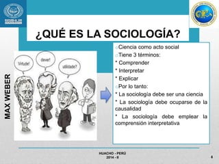 ¿QUÉ ES LA SOCIOLOGÍA? 
oCiencia como acto social 
oTiene 3 términos: 
* Comprender 
* Interpretar 
* Explicar 
oPor lo tanto: 
* La sociología debe ser una ciencia 
* La sociología debe ocuparse de la 
causalidad 
* La sociología debe emplear la 
comprensión interpretativa 
HUACHO - PERÚ 
2014 - II 
MAX WEBER 
4 
 