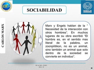 SOCIABILIDAD 
Marx y Engels hablan de la “ 
Necesidad de la interacción con 
otros hombres”. En muchos 
lugares de su obra escribió “El 
hombre es, en el sentido mas 
literal de la palabra, un 
zoonpilitikon, no es un animal, 
sino también un animal que solo 
dentro de la sociedad se 
convierte en individuo”. 
HUACHO - PERU 
2014 - II 
40 
CARLOS MARX 
 