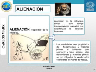 ALIENACIÓN: separado de la 
realidad. 
• Los capitalistas son propietarios 
de herramientas y materias 
primas, el trabajador para 
sobrevivir y tener acceso alas 
herramientas y materias primas, 
se ven obligados de vender a los 
capitalistas su fuerza de trabajo. 
HUACHO – PERU 
2014 - II 
41 
CARLOS MARX 
ALIENACIÓN 
Alienación en la estructura 
social que rompe 
interconexiones naturales que 
caracterizan la naturales 
humanas. 
 
