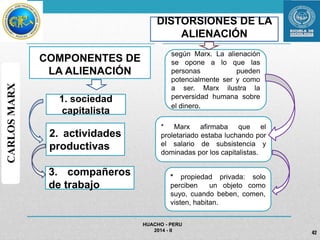 COMPONENTES DE 
LA ALIENACIÓN 
DISTORSIONES DE LA 
ALIENACIÓN 
según Marx. La alienación 
se opone a lo que las 
personas pueden 
potencialmente ser y como 
a ser. Marx ilustra la 
perversidad humana sobre 
el dinero. 
* Marx afirmaba que el 
proletariado estaba luchando por 
el salario de subsistencia y 
dominadas por los capitalistas. 
HUACHO - PERU 
2014 - II 42 
1. sociedad 
capitalista 
2. actividades 
productivas 
3. compañeros 
de trabajo 
CARLOS MARX 
* propiedad privada: solo 
perciben un objeto como 
suyo, cuando beben, comen, 
visten, habitan. 
 